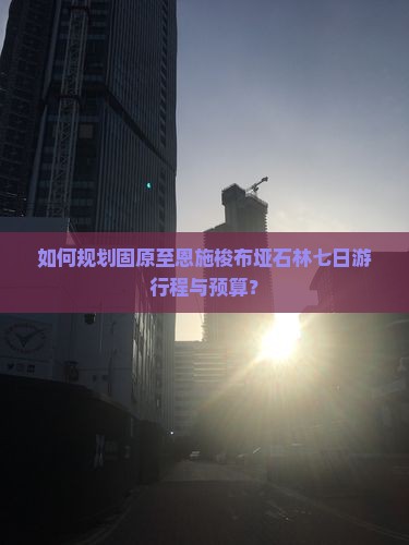 如何规划固原至恩施梭布垭石林七日游行程与预算？