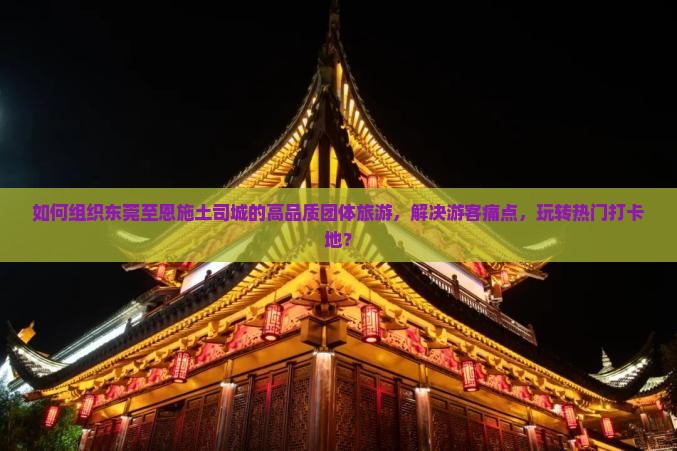 如何组织东莞至恩施土司城的高品质团体旅游，解决游客痛点，玩转热门打卡地？
