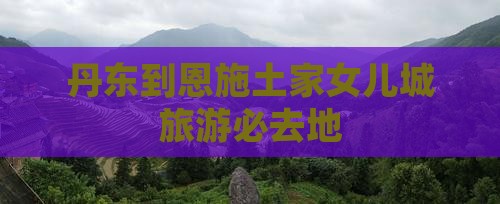 丹东到恩施土家女儿城旅游必去地