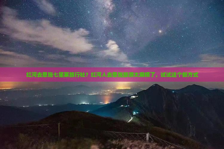 红河去恩施七星寨旅行社？红河人去恩施旅游太麻烦了，试试这个新方式