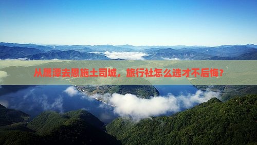 从鹰潭去恩施土司城，旅行社怎么选才不后悔？