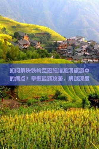 如何解决铁岭至恩施腾龙洞旅游中的痛点？掌握最新攻略，解锁深度游秘籍！