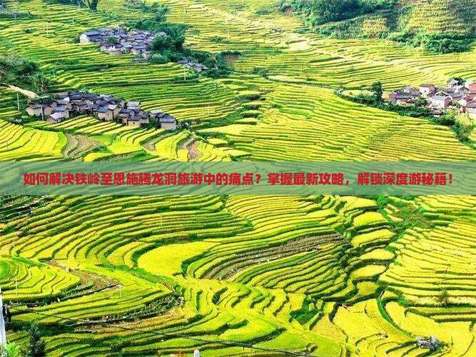 如何解决铁岭至恩施腾龙洞旅游中的痛点？掌握最新攻略，解锁深度游秘籍！