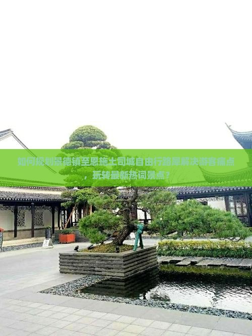 如何规划景德镇至恩施土司城自由行路犀解决游客痛点，玩转最新热词景点？
