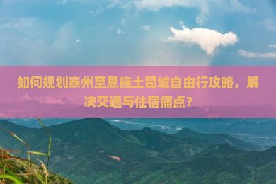 如何规划泰州至恩施土司城自由行攻略，解决交通与住宿痛点？