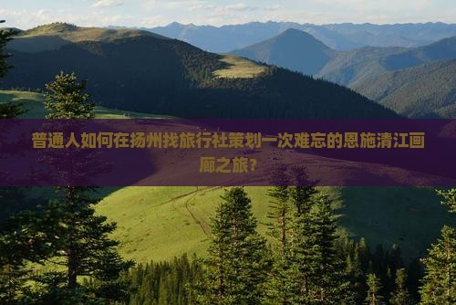 普通人如何在扬州找旅行社策划一次难忘的恩施清江画廊之旅？