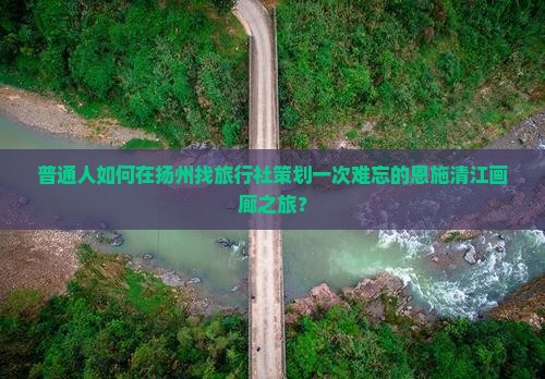 普通人如何在扬州找旅行社策划一次难忘的恩施清江画廊之旅？