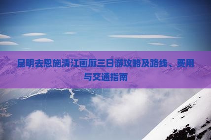 昆明去恩施清江画廊三日游攻略及路线、费用与交通指南