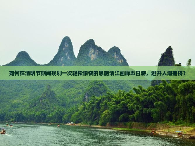 如何在清明节期间规划一次轻松愉快的恩施清江画廊五日游，避开人潮拥挤？