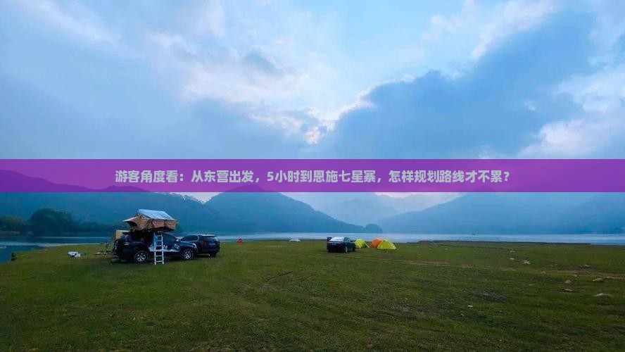 游客角度看：从东营出发，5小时到恩施七星寨，怎样规划路线才不累？