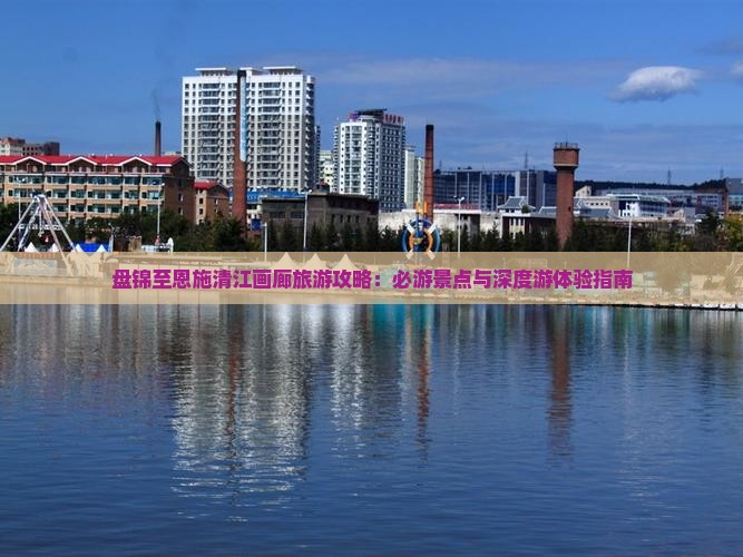 盘锦至恩施清江画廊旅游攻略：必游景点与深度游体验指南