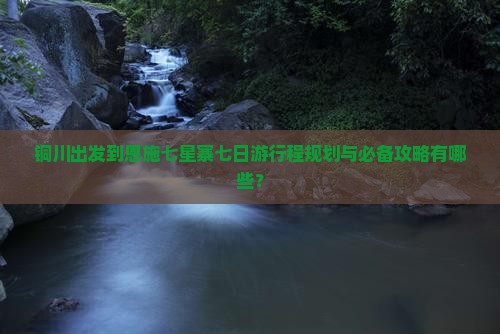 铜川出发到恩施七星寨七日游行程规划与必备攻略有哪些？