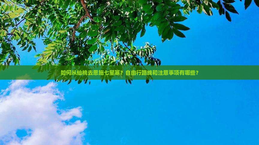 如何从仙桃去恩施七星寨？自由行路线和注意事项有哪些？