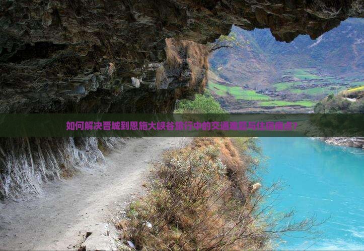 如何解决晋城到恩施大峡谷旅行中的交通难题与住宿痛点？