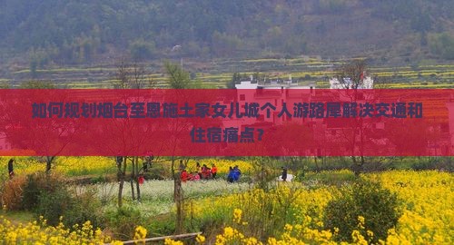 如何规划烟台至恩施土家女儿城个人游路犀解决交通和住宿痛点？