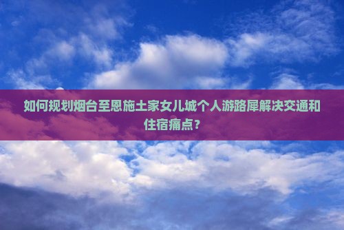 如何规划烟台至恩施土家女儿城个人游路犀解决交通和住宿痛点？