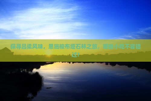 探寻吕梁风味，恩施梭布垭石林之旅，哪些小吃不容错过？