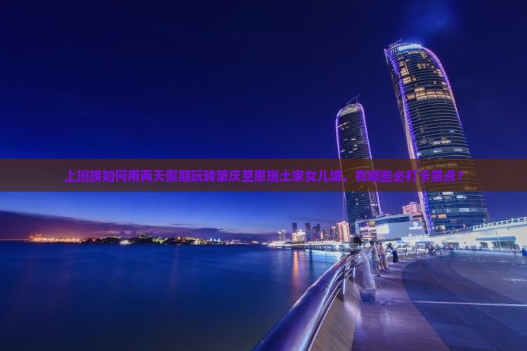 上班族如何用两天假期玩转肇庆至恩施土家女儿城，有哪些必打卡景点？