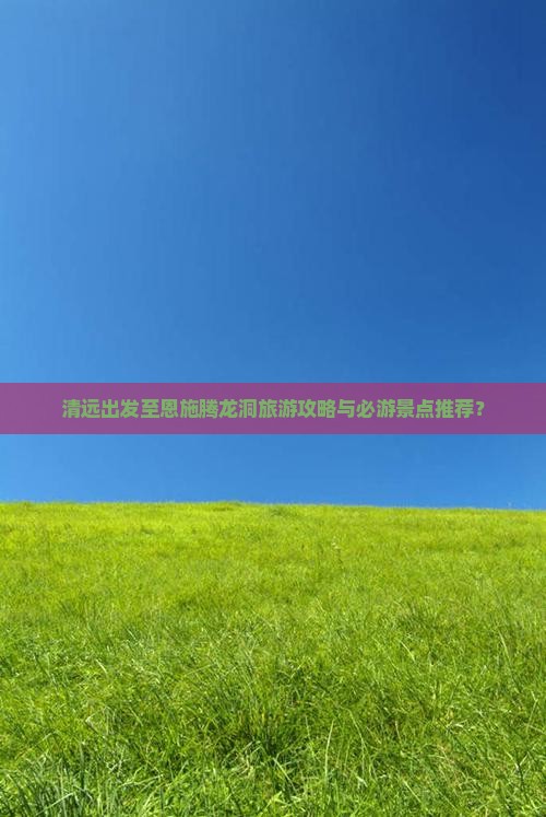 清远出发至恩施腾龙洞旅游攻略与必游景点推荐？