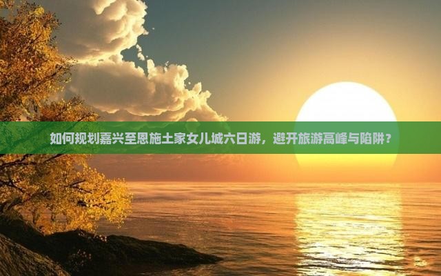 如何规划嘉兴至恩施土家女儿城六日游，避开旅游高峰与陷阱？