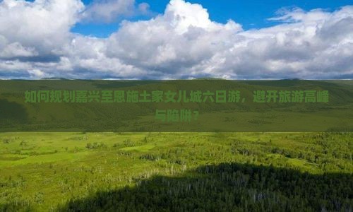 如何规划嘉兴至恩施土家女儿城六日游，避开旅游高峰与陷阱？