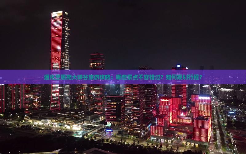 通化至恩施大峡谷旅游攻略：哪些景点不容错过？如何规划行程？