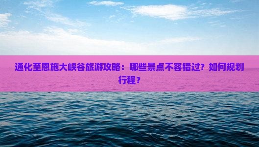 通化至恩施大峡谷旅游攻略：哪些景点不容错过？如何规划行程？
