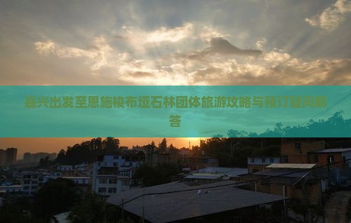 嘉兴出发至恩施梭布垭石林团体旅游攻略与预订疑问解答