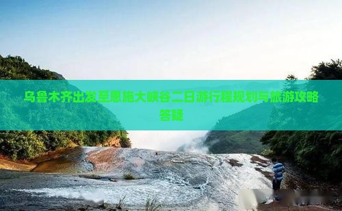 乌鲁木齐出发至恩施大峡谷二日游行程规划与旅游攻略答疑