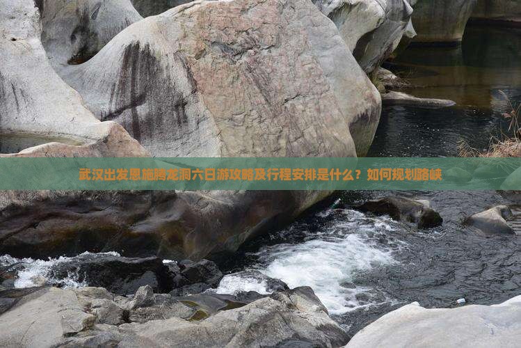 武汉出发恩施腾龙洞六日游攻略及行程安排是什么？如何规划路峡