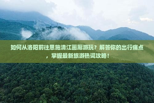 如何从洛阳前往恩施清江画廊游玩？解答你的出行痛点，掌握最新旅游热词攻略！
