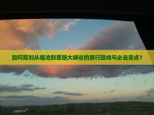 如何规划从临沧到恩施大峡谷的旅行路线与必去景点？