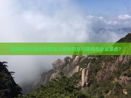 如何规划从临沧到恩施大峡谷的旅行路线与必去景点？