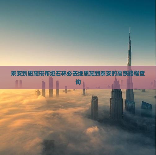 泰安到恩施梭布垭石林必去地恩施到泰安的高铁路程查询