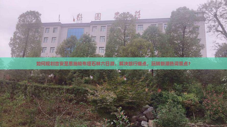 如何规划吉安至恩施梭布垭石林六日游，解决旅行痛点，玩转新潮热词景点？