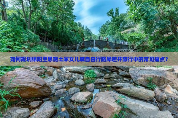 如何规划绵阳至恩施土家女儿城自由行路犀避开旅行中的常见痛点？