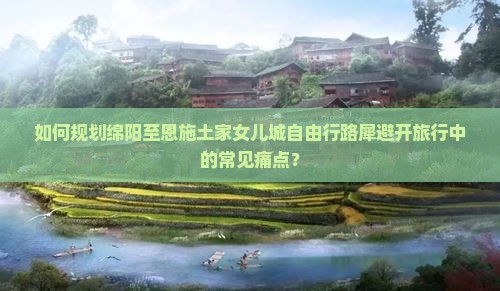 如何规划绵阳至恩施土家女儿城自由行路犀避开旅行中的常见痛点？