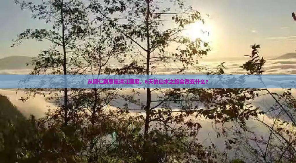 从铜仁到恩施清江画廊，6天的山水之旅会改变什么？