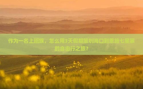作为一名上班族，怎么用3天假期策划海口到恩施七星寨的自由行之旅？