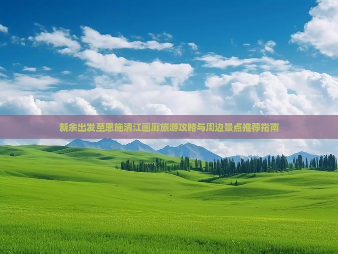 新余出发至恩施清江画廊旅游攻略与周边景点推荐指南