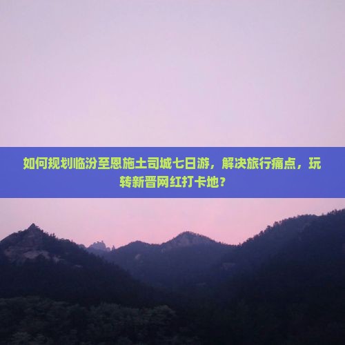 如何规划临汾至恩施土司城七日游，解决旅行痛点，玩转新晋网红打卡地？