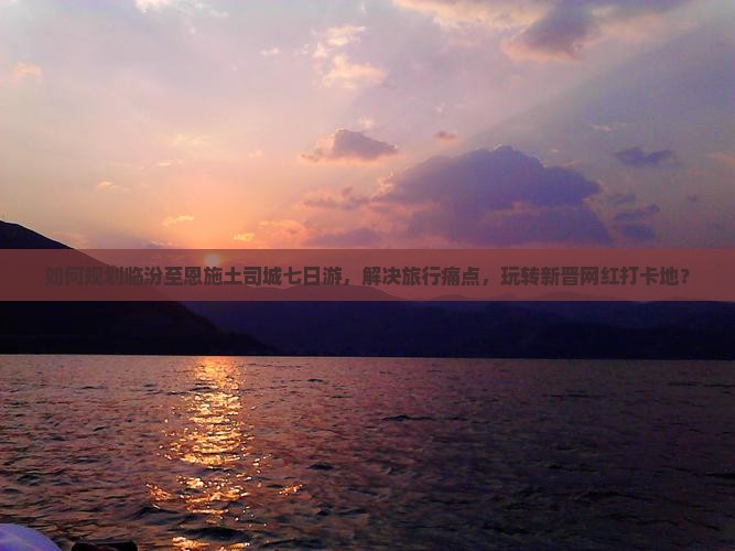 如何规划临汾至恩施土司城七日游，解决旅行痛点，玩转新晋网红打卡地？
