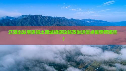 辽源出发至恩施土司城旅游攻略及附近景点推荐有哪些？