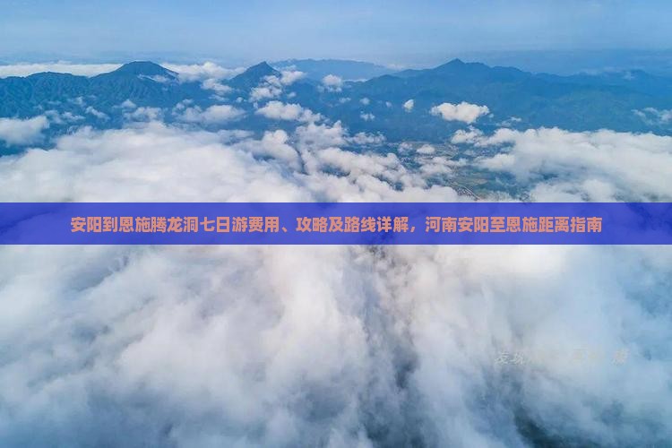 安阳到恩施腾龙洞七日游费用、攻略及路线详解，河南安阳至恩施距离指南