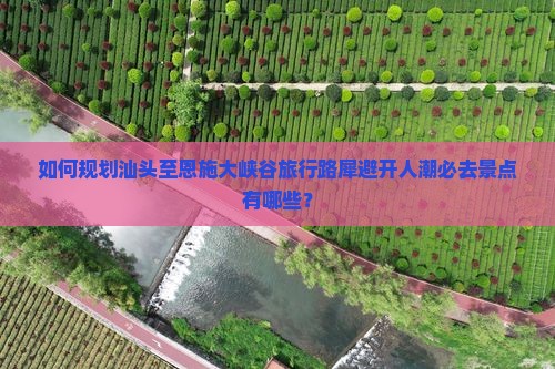 如何规划汕头至恩施大峡谷旅行路犀避开人潮必去景点有哪些？
