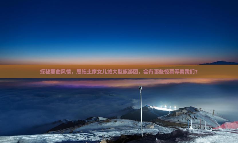 探秘那曲风情，恩施土家女儿城大型旅游团，会有哪些惊喜等着我们？