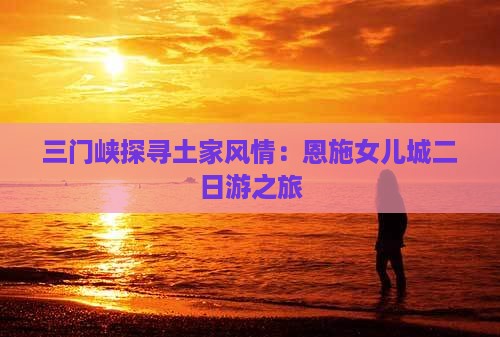三门峡探寻土家风情：恩施女儿城二日游之旅
