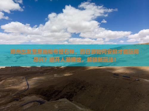郑州出发至恩施梭布垭石林，四日游如何安排才能玩得尽兴？避开人潮拥堵，解锁新玩法！