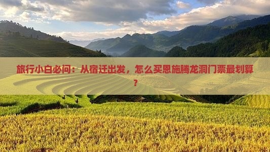 旅行小白必问：从宿迁出发，怎么买恩施腾龙洞门票最划算？