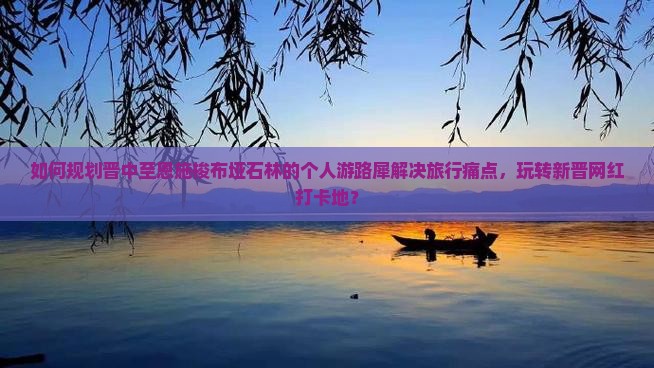 如何规划晋中至恩施梭布垭石林的个人游路犀解决旅行痛点，玩转新晋网红打卡地？